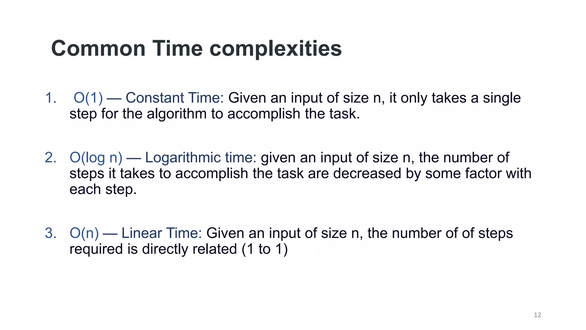 Common Time complexities
1. O(1) — Constant Time: Given an input of size n, it only takes a single
step for the algorithm to accomplish the task.
2. O(log n) — Logarithmic time: given an input of size n, the number of
steps it takes to accomplish the task are decreased by some factor with
each step.
3. O(n) — Linear Time: Given an input of size n, the number of of steps
required is directly related (1 to 1)
12
 