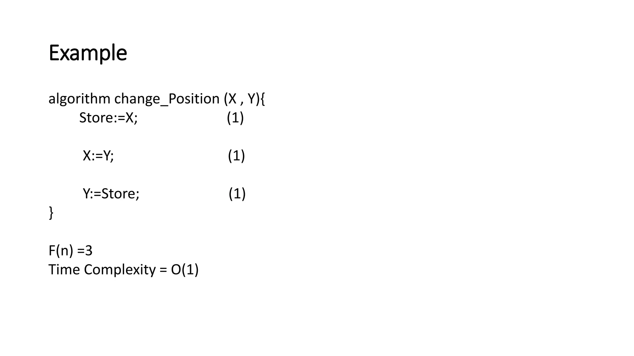 Example
algorithm change_Position (X , Y){
Store:=X; (1)
X:=Y; (1)
Y:=Store; (1)
}
F(n) =3
Time Complexity = O(1)
 