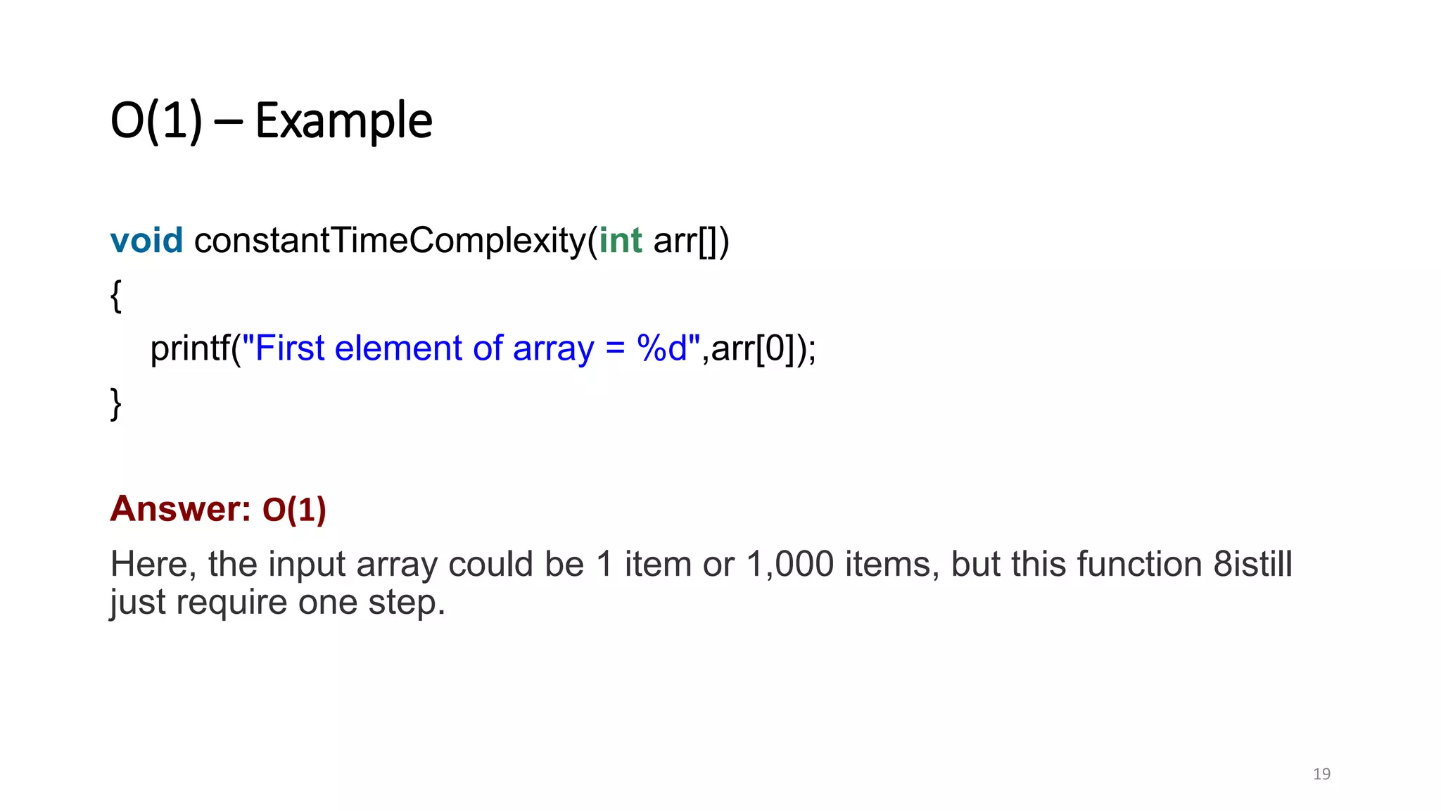 O(1) – Example
void constantTimeComplexity(int arr[])
{
printf("First element of array = %d",arr[0]);
}
Answer: O(1)
Here, the input array could be 1 item or 1,000 items, but this function 8istill
just require one step.
19
 