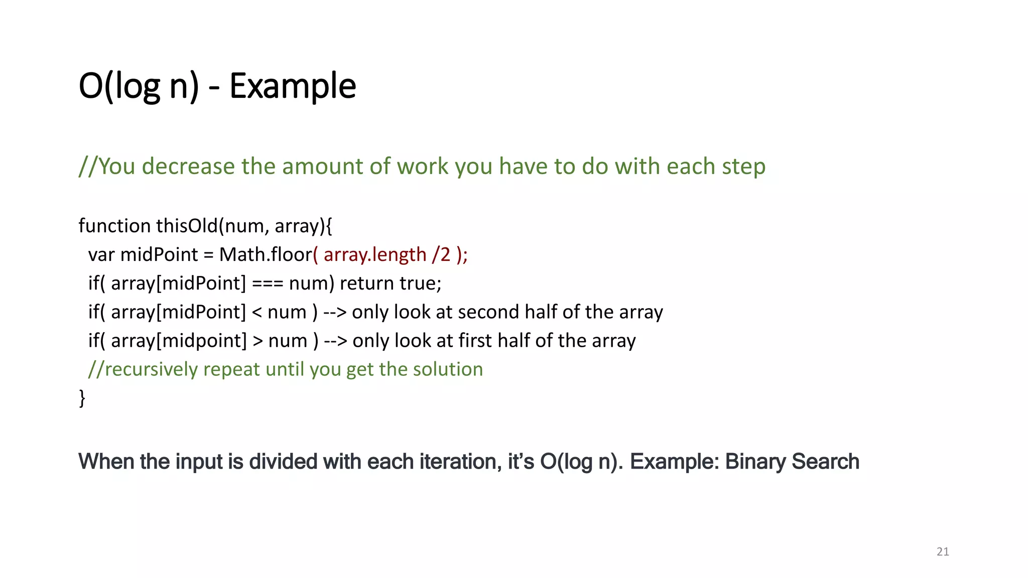 O(log n) - Example
//You decrease the amount of work you have to do with each step
function thisOld(num, array){
var midPoint = Math.floor( array.length /2 );
if( array[midPoint] === num) return true;
if( array[midPoint] < num ) --> only look at second half of the array
if( array[midpoint] > num ) --> only look at first half of the array
//recursively repeat until you get the solution
}
When the input is divided with each iteration, it’s O(log n). Example: Binary Search
21
 