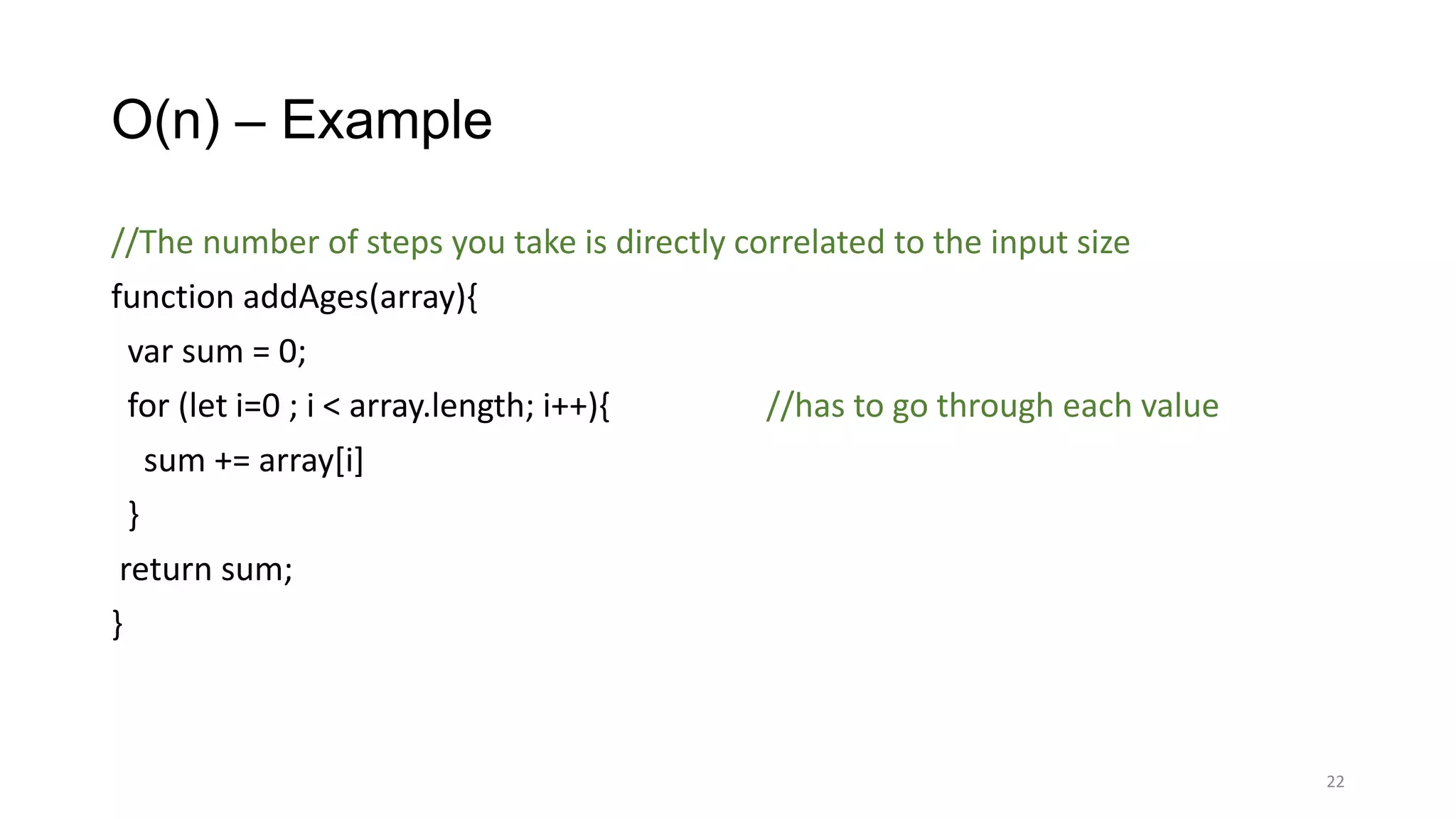 O(n) – Example
//The number of steps you take is directly correlated to the input size
function addAges(array){
var sum = 0;
for (let i=0 ; i < array.length; i++){ //has to go through each value
sum += array[i]
}
return sum;
}
22
 