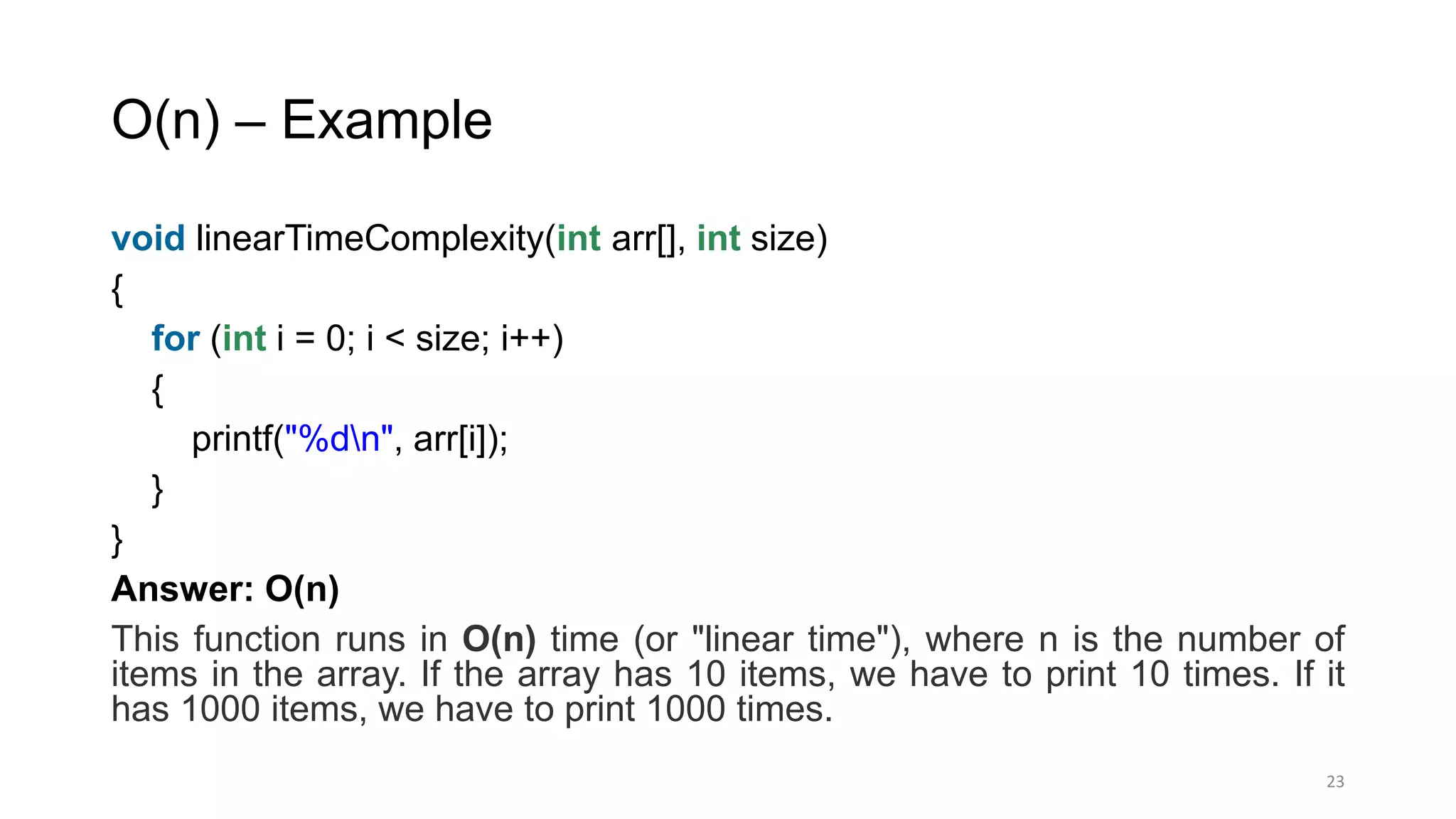 O(n) – Example
void linearTimeComplexity(int arr[], int size)
{
for (int i = 0; i < size; i++)
{
printf("%dn", arr[i]);
}
}
Answer: O(n)
This function runs in O(n) time (or "linear time"), where n is the number of
items in the array. If the array has 10 items, we have to print 10 times. If it
has 1000 items, we have to print 1000 times.
23
 