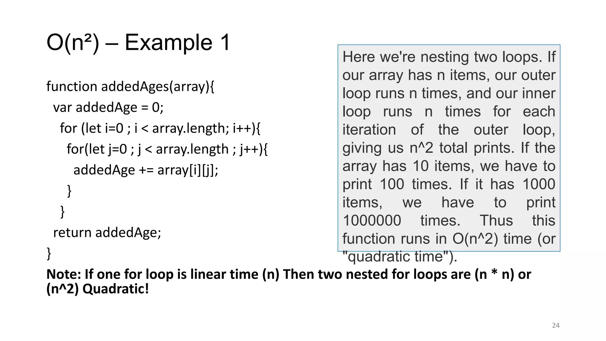 O(n²) – Example 1
function addedAges(array){
var addedAge = 0;
for (let i=0 ; i < array.length; i++){
for(let j=0 ; j < array.length ; j++){
addedAge += array[i][j];
}
}
return addedAge;
}
Note: If one for loop is linear time (n) Then two nested for loops are (n * n) or
(n^2) Quadratic!
24
Here we're nesting two loops. If
our array has n items, our outer
loop runs n times, and our inner
loop runs n times for each
iteration of the outer loop,
giving us n^2 total prints. If the
array has 10 items, we have to
print 100 times. If it has 1000
items, we have to print
1000000 times. Thus this
function runs in O(n^2) time (or
"quadratic time").
 