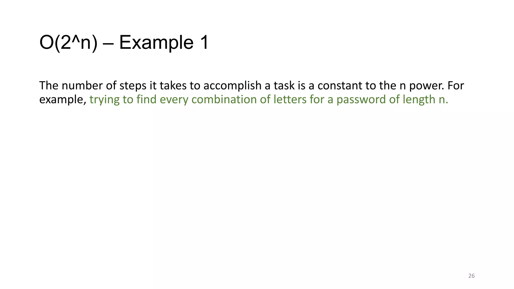 O(2^n) – Example 1
The number of steps it takes to accomplish a task is a constant to the n power. For
example, trying to find every combination of letters for a password of length n.
26
 