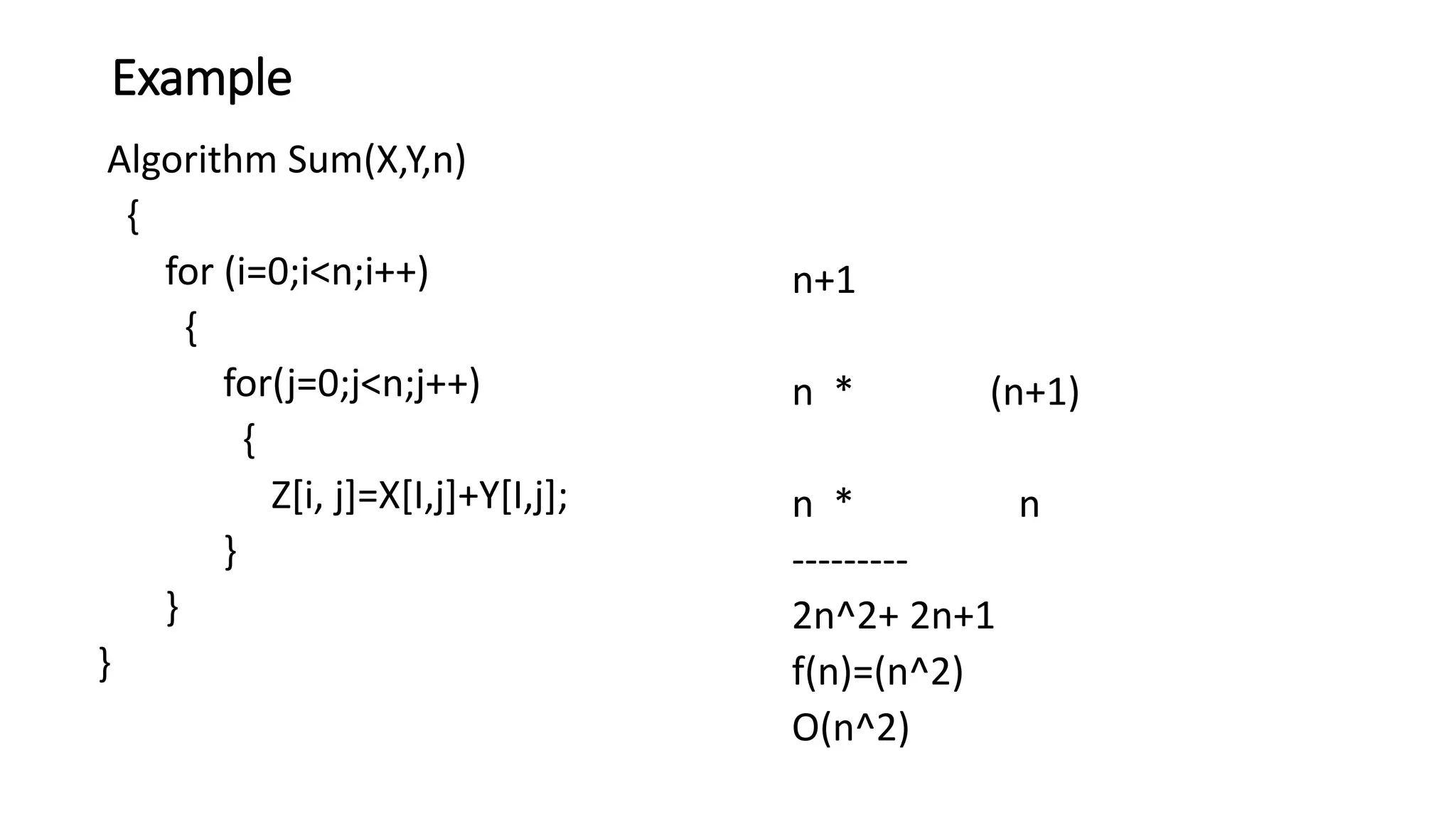 Example
Algorithm Sum(X,Y,n)
{
for (i=0;i<n;i++)
{
for(j=0;j<n;j++)
{
Z[i, j]=X[I,j]+Y[I,j];
}
}
}
n+1
n * (n+1)
n * n
---------
2n^2+ 2n+1
f(n)=(n^2)
O(n^2)
 