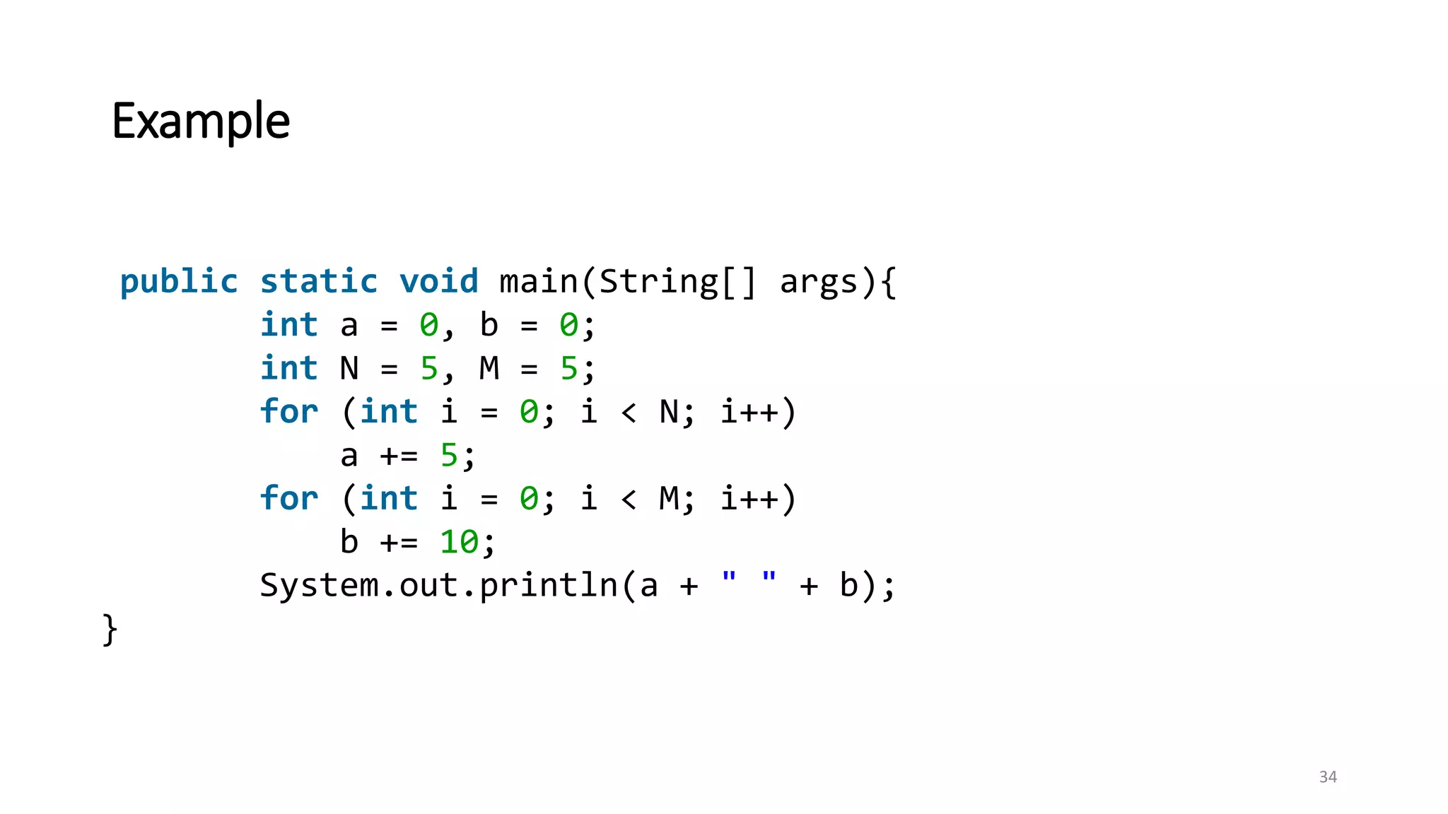 Example
public static void main(String[] args){
int a = 0, b = 0;
int N = 5, M = 5;
for (int i = 0; i < N; i++)
a += 5;
for (int i = 0; i < M; i++)
b += 10;
System.out.println(a + " " + b);
}
34
 