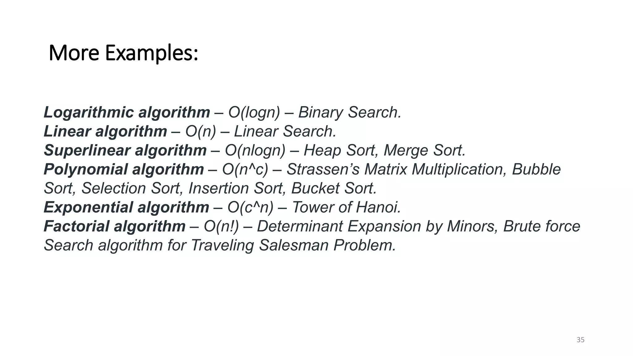 More Examples:
Logarithmic algorithm – O(logn) – Binary Search.
Linear algorithm – O(n) – Linear Search.
Superlinear algorithm – O(nlogn) – Heap Sort, Merge Sort.
Polynomial algorithm – O(n^c) – Strassen’s Matrix Multiplication, Bubble
Sort, Selection Sort, Insertion Sort, Bucket Sort.
Exponential algorithm – O(c^n) – Tower of Hanoi.
Factorial algorithm – O(n!) – Determinant Expansion by Minors, Brute force
Search algorithm for Traveling Salesman Problem.
35
 