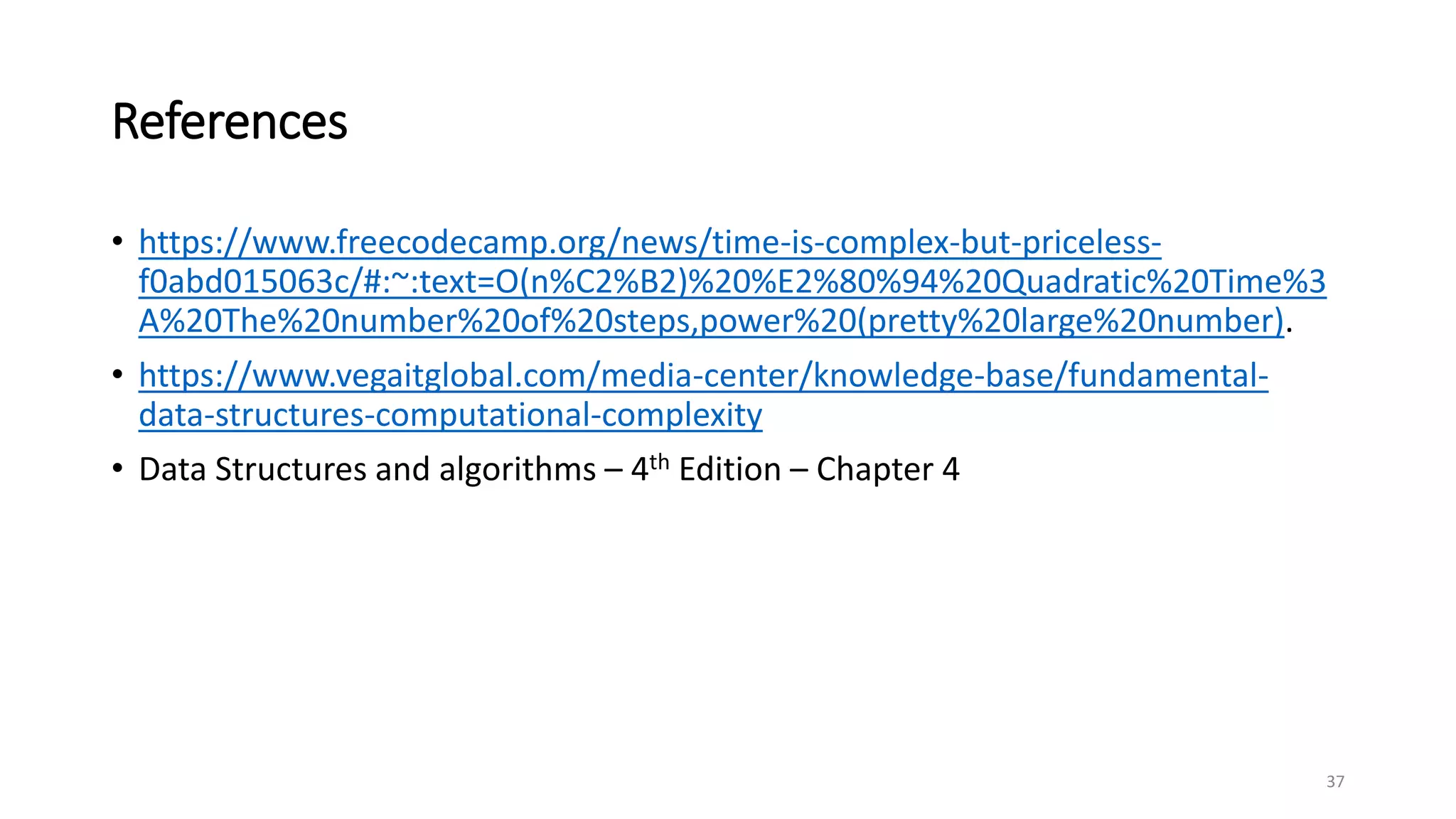References
• https://www.freecodecamp.org/news/time-is-complex-but-priceless-
f0abd015063c/#:~:text=O(n%C2%B2)%20%E2%80%94%20Quadratic%20Time%3
A%20The%20number%20of%20steps,power%20(pretty%20large%20number).
• https://www.vegaitglobal.com/media-center/knowledge-base/fundamental-
data-structures-computational-complexity
• Data Structures and algorithms – 4th Edition – Chapter 4
37
 