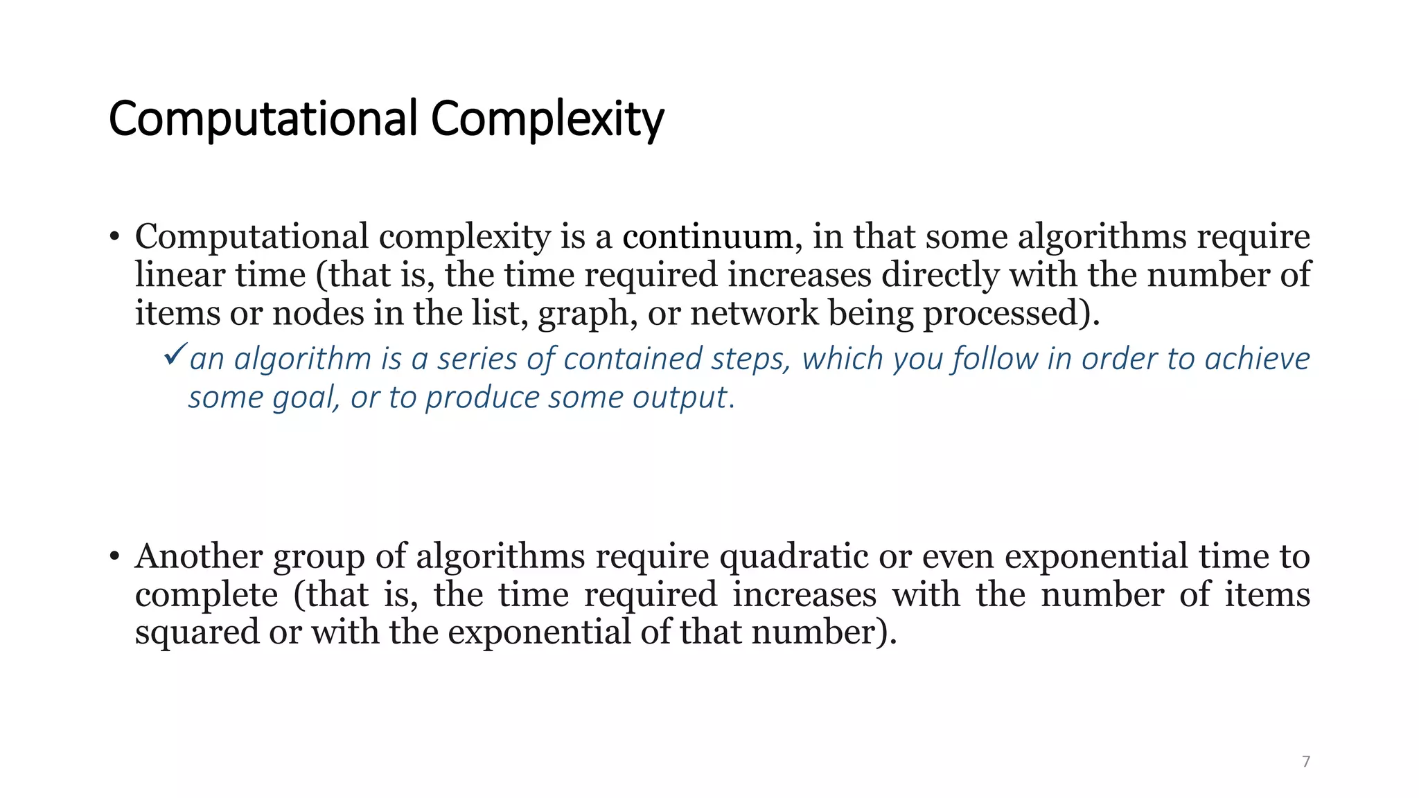 Computational Complexity
• Computational complexity is a continuum, in that some algorithms require
linear time (that is, the time required increases directly with the number of
items or nodes in the list, graph, or network being processed).
an algorithm is a series of contained steps, which you follow in order to achieve
some goal, or to produce some output.
• Another group of algorithms require quadratic or even exponential time to
complete (that is, the time required increases with the number of items
squared or with the exponential of that number).
7
 