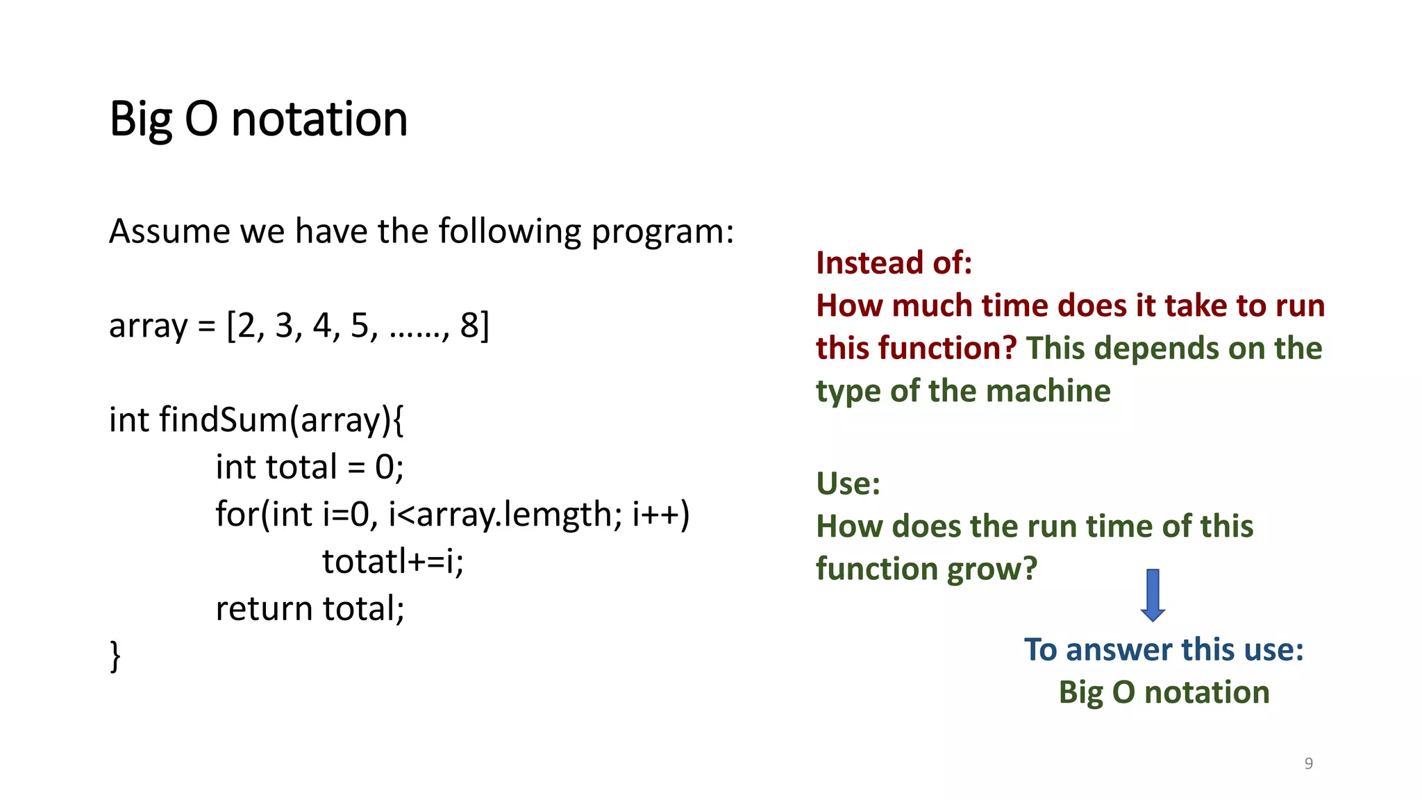 Big O notation
Assume we have the following program:
array = [2, 3, 4, 5, ……, 8]
int findSum(array){
int total = 0;
for(int i=0, i<array.lemgth; i++)
totatl+=i;
return total;
}
9
Instead of:
How much time does it take to run
this function? This depends on the
type of the machine
Use:
How does the run time of this
function grow?
To answer this use:
Big O notation
 