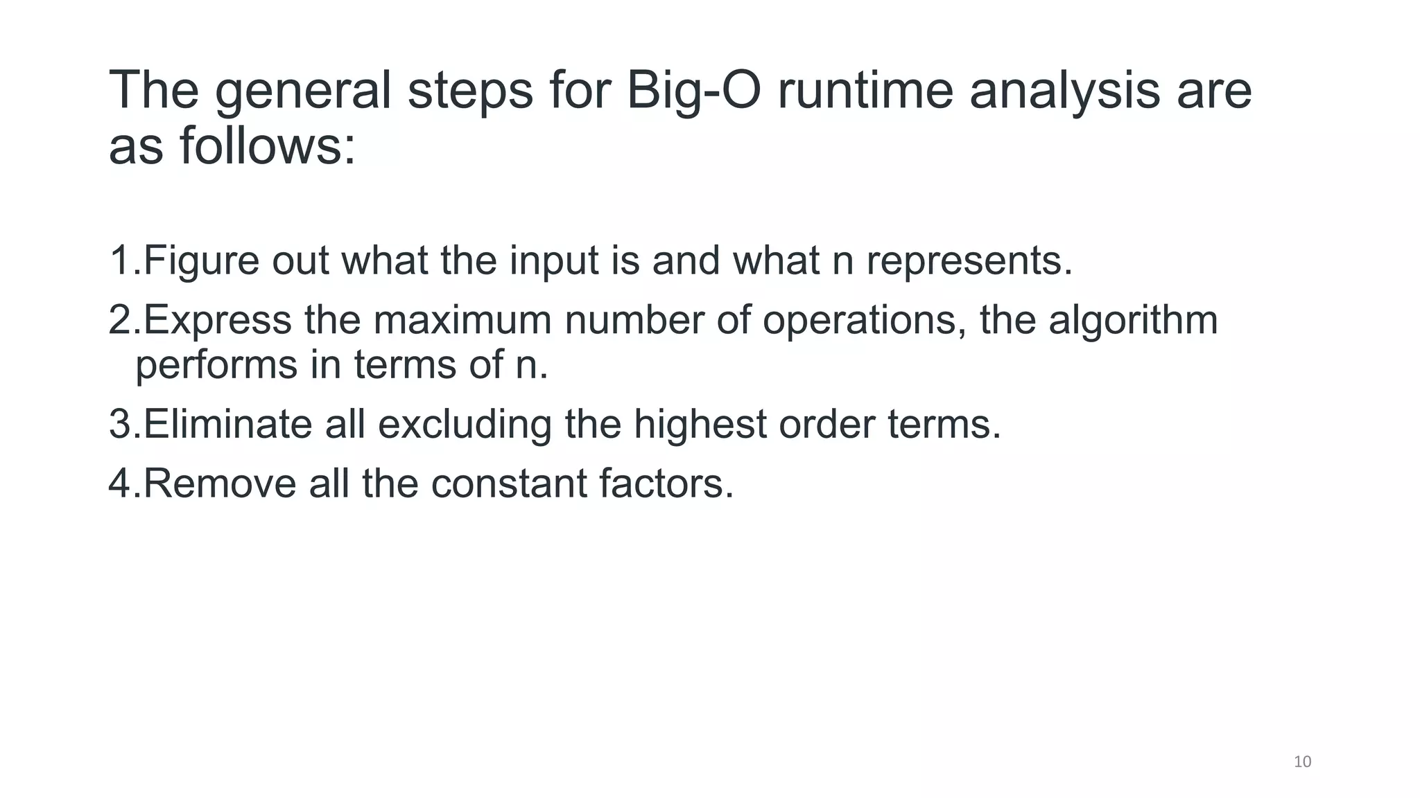 The general steps for Big-O runtime analysis are
as follows:
1.Figure out what the input is and what n represents.
2.Express the maximum number of operations, the algorithm
performs in terms of n.
3.Eliminate all excluding the highest order terms.
4.Remove all the constant factors.
10
 