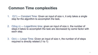 Common Time complexities
1. O(1) — Constant Time: Given an input of size n, it only takes a single
step for the algorithm to accomplish the task.
2. O(log n) — Logarithmic time: given an input of size n, the number of
steps it takes to accomplish the task are decreased by some factor with
each step.
3. O(n) — Linear Time: Given an input of size n, the number of of steps
required is directly related (1 to 1)
12
 