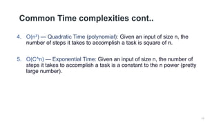 Common Time complexities cont..
4. O(n²) — Quadratic Time (polynomial): Given an input of size n, the
number of steps it takes to accomplish a task is square of n.
5. O(C^n) — Exponential Time: Given an input of size n, the number of
steps it takes to accomplish a task is a constant to the n power (pretty
large number).
13
 
