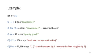 Example:
let n = 16;
O (1) = 1 step "(awesome!)"
O (log n) = 4 steps "(awesome!)" -- assumed base 2
O (n) = 16 steps "(pretty good!)"
O(n^2) = 256 steps "(uhh..we can work with this)"
O(2^n) = 65,536 steps "(...)“ (an n increases by 1 -> count doubles roughly by 2)
15
 