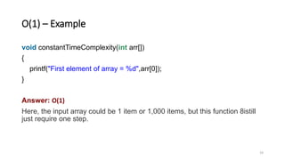 O(1) – Example
void constantTimeComplexity(int arr[])
{
printf("First element of array = %d",arr[0]);
}
Answer: O(1)
Here, the input array could be 1 item or 1,000 items, but this function 8istill
just require one step.
19
 