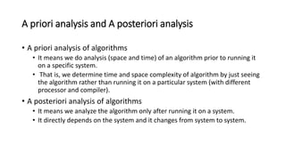 A priori analysis and A posteriori analysis
• A priori analysis of algorithms
• It means we do analysis (space and time) of an algorithm prior to running it
on a specific system.
• That is, we determine time and space complexity of algorithm by just seeing
the algorithm rather than running it on a particular system (with different
processor and compiler).
• A posteriori analysis of algorithms
• It means we analyze the algorithm only after running it on a system.
• It directly depends on the system and it changes from system to system.
 