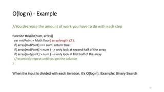 O(log n) - Example
//You decrease the amount of work you have to do with each step
function thisOld(num, array){
var midPoint = Math.floor( array.length /2 );
if( array[midPoint] === num) return true;
if( array[midPoint] < num ) --> only look at second half of the array
if( array[midpoint] > num ) --> only look at first half of the array
//recursively repeat until you get the solution
}
When the input is divided with each iteration, it’s O(log n). Example: Binary Search
21
 