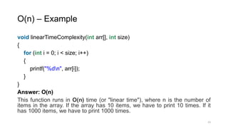 O(n) – Example
void linearTimeComplexity(int arr[], int size)
{
for (int i = 0; i < size; i++)
{
printf("%dn", arr[i]);
}
}
Answer: O(n)
This function runs in O(n) time (or "linear time"), where n is the number of
items in the array. If the array has 10 items, we have to print 10 times. If it
has 1000 items, we have to print 1000 times.
23
 
