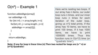 O(n²) – Example 1
function addedAges(array){
var addedAge = 0;
for (let i=0 ; i < array.length; i++){
for(let j=0 ; j < array.length ; j++){
addedAge += array[i][j];
}
}
return addedAge;
}
Note: If one for loop is linear time (n) Then two nested for loops are (n * n) or
(n^2) Quadratic!
24
Here we're nesting two loops. If
our array has n items, our outer
loop runs n times, and our inner
loop runs n times for each
iteration of the outer loop,
giving us n^2 total prints. If the
array has 10 items, we have to
print 100 times. If it has 1000
items, we have to print
1000000 times. Thus this
function runs in O(n^2) time (or
"quadratic time").
 