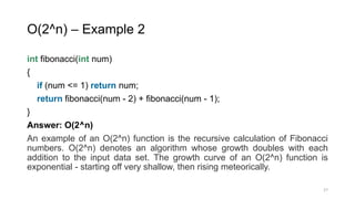 O(2^n) – Example 2
int fibonacci(int num)
{
if (num <= 1) return num;
return fibonacci(num - 2) + fibonacci(num - 1);
}
Answer: O(2^n)
An example of an O(2^n) function is the recursive calculation of Fibonacci
numbers. O(2^n) denotes an algorithm whose growth doubles with each
addition to the input data set. The growth curve of an O(2^n) function is
exponential - starting off very shallow, then rising meteorically.
27
 