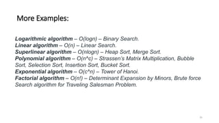 More Examples:
Logarithmic algorithm – O(logn) – Binary Search.
Linear algorithm – O(n) – Linear Search.
Superlinear algorithm – O(nlogn) – Heap Sort, Merge Sort.
Polynomial algorithm – O(n^c) – Strassen’s Matrix Multiplication, Bubble
Sort, Selection Sort, Insertion Sort, Bucket Sort.
Exponential algorithm – O(c^n) – Tower of Hanoi.
Factorial algorithm – O(n!) – Determinant Expansion by Minors, Brute force
Search algorithm for Traveling Salesman Problem.
35
 