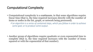 Computational Complexity
• Computational complexity is a continuum, in that some algorithms require
linear time (that is, the time required increases directly with the number of
items or nodes in the list, graph, or network being processed).
an algorithm is a series of contained steps, which you follow in order to achieve
some goal, or to produce some output.
• Another group of algorithms require quadratic or even exponential time to
complete (that is, the time required increases with the number of items
squared or with the exponential of that number).
7
 
