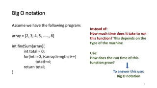 Big O notation
Assume we have the following program:
array = [2, 3, 4, 5, ……, 8]
int findSum(array){
int total = 0;
for(int i=0, i<array.lemgth; i++)
totatl+=i;
return total;
}
9
Instead of:
How much time does it take to run
this function? This depends on the
type of the machine
Use:
How does the run time of this
function grow?
To answer this use:
Big O notation
 