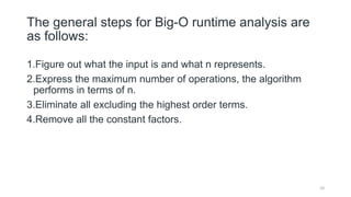The general steps for Big-O runtime analysis are
as follows:
1.Figure out what the input is and what n represents.
2.Express the maximum number of operations, the algorithm
performs in terms of n.
3.Eliminate all excluding the highest order terms.
4.Remove all the constant factors.
10
 
