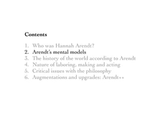 Contents
1. Who was Hannah Arendt?
2. Arendt’s mental models
3. The history of the world according to Arendt
4. Nature of laboring, making and acting
5. Critical issues with the philosophy
6. Augmentations and upgrades: Arendt++
 