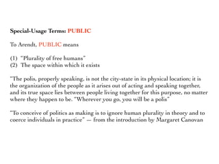 Special-Usage Terms: PUBLIC
To Arendt, PUBLIC means
(1) “Plurality of free humans”
(2) The space within which it exists
“The polis, properly speaking, is not the city-state in its physical location; it is
the organization of the people as it arises out of acting and speaking together,
and its true space lies between people living together for this purpose, no matter
where they happen to be. “Wherever you go, you will be a polis”
“To conceive of politics as making is to ignore human plurality in theory and to
coerce individuals in practice” — from the introduction by Margaret Canovan
 