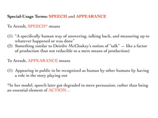 Special-Usage Terms: SPEECH and APPEARANCE
To Arendt, SPEECH* means
(1) “A speciﬁcally human way of answering, talking back, and measuring up to
whatever happened or was done”
(2) Something similar to Deirdre McCloskey’s notion of “talk” — like a factor
of production (but not reducible to a mere means of production)
To Arendt, APPEARANCE means
(1) Appearing in public to be recognized as human by other humans by having
a role in the story playing out
*In her model, speech later got degraded to mere persuasion, rather than being
an essential element of ACTION…
 