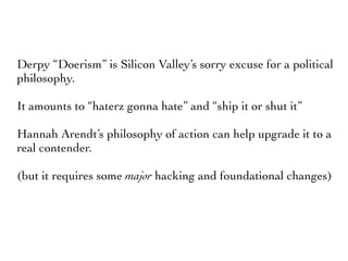 Derpy “Doerism” is Silicon Valley’s sorry excuse for a political
philosophy.
It amounts to “haterz gonna hate” and “ship it or shut it”
Hannah Arendt’s philosophy of action can help upgrade it to a
real contender.
(but it requires some major hacking and foundational changes)
 