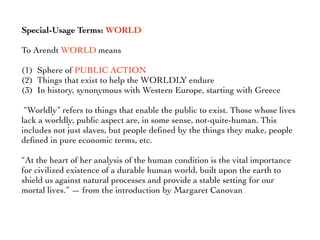 Special-Usage Terms: WORLD
To Arendt WORLD means
(1) Sphere of PUBLIC ACTION
(2) Things that exist to help the WORLDLY endure
(3) In history, synonymous with Western Europe, starting with Greece
“Worldly” refers to things that enable the public to exist. Those whose lives
lack a worldly, public aspect are, in some sense, not-quite-human. This
includes not just slaves, but people deﬁned by the things they make, people
deﬁned in pure economic terms, etc.
“At the heart of her analysis of the human condition is the vital importance
for civilized existence of a durable human world, built upon the earth to
shield us against natural processes and provide a stable setting for our
mortal lives.” — from the introduction by Margaret Canovan
 