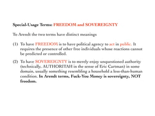 Special-Usage Terms: FREEDOM and SOVEREIGNTY
To Arendt the two terms have distinct meanings
(1) To have FREEDOM is to have political agency to act in public. It
requires the presence of other free individuals whose reactions cannot
be predicted or controlled.
(2) To have SOVEREIGNTY is to merely enjoy unquestioned authority
(technically, AUTHORITAH in the sense of Eric Cartman) in some
domain, usually something resembling a household a less-than-human
condition. In Arendt terms, Fuck-You Money is sovereignty, NOT
freedom.
 