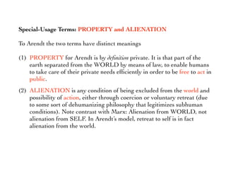 Special-Usage Terms: PROPERTY and ALIENATION
To Arendt the two terms have distinct meanings
(1) PROPERTY for Arendt is by deﬁnition private. It is that part of the
earth separated from the WORLD by means of law, to enable humans
to take care of their private needs efﬁciently in order to be free to act in
public.
(2) ALIENATION is any condition of being excluded from the world and
possibility of action, either through coercion or voluntary retreat (due
to some sort of dehumanizing philosophy that legitimizes subhuman
conditions). Note contrast with Marx: Alienation from WORLD, not
alienation from SELF. In Arendt’s model, retreat to self is in fact
alienation from the world.
 