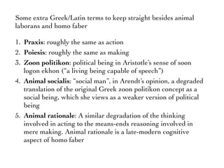 Some extra Greek/Latin terms to keep straight besides animal
laborans and homo faber
1. Praxis: roughly the same as action
2. Poiesis: roughly the same as making
3. Zoon politikon: political being in Aristotle’s sense of soon
logon ekhon (“a living being capable of speech”)
4. Animal socialis: “social man”, in Arendt’s opinion, a degraded
translation of the original Greek zoon politikon concept as a
social being, which she views as a weaker version of political
being
5. Animal rationale: A similar degradation of the thinking
involved in acting to the means-ends reasoning involved in
mere making. Animal rationale is a late-modern cognitive
aspect of homo faber
 