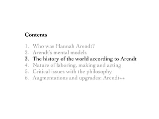 Contents
1. Who was Hannah Arendt?
2. Arendt’s mental models
3. The history of the world according to Arendt
4. Nature of laboring, making and acting
5. Critical issues with the philosophy
6. Augmentations and upgrades: Arendt++
 