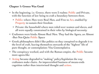 Chapter 1: Greece Was Good
• In the beginning, i.e. Greece, there were 2 realms: Public and Private,
with the function of law being to craft a boundary between them.
• Public: where Men were Real Men, and Free to Act, enabled by
Property to sustain their freedom
• Private: the household where men ruled over women and slaves, and
all were equally constrained in their roles by biological necessity
• Craftsmen were kinda Almost Real Men. They had the Agora, an Almost
-But-Not-Quite Public Space
• Greek philosophers didn’t like politics so they conspired to degrade it to
the level of craft, leaving themselves stewards of the “highest” life of
pure thought, or contemplation: Vita Contemplativa
• The conspiracy worked, and with the Roman empire, the Public became
more agora-like
• Acting became degraded to “making” policy/legislation the way
craftsmen make chairs. An impoverished business of means-ends
cognition rather than intertwined thought and action.
 