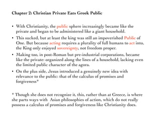 Chapter 2: Christian Private Eats Greek Public
• With Christianity, the public sphere increasingly became like the
private and began to be administered like a giant household.
• This sucked, but at least the king was still an impoverished Public of
One. But because acting requires a plurality of full humans to act into,
the King only enjoyed sovereignty, not freedom proper.
• Making too, in post-Roman but pre-industrial corporations, became
like the private: organized along the lines of a household, lacking even
the limited public character of the agora.
• On the plus side, Jesus introduced a genuinely new idea with
relevance to the public: that of the calculus of promises and
forgiveness*
* Though she does not recognize it, this, rather than at Greece, is where
she parts ways with Asian philosophies of action, which do not really
possess a calculus of promises and forgiveness like Christianity does.
 