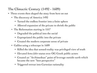 The Climactic Century (1492 - 1609)
• Three events then shaped the story from here on out
• The discovery of America 1492
• Turned the endless frontier into a ﬁnite sphere
• Allowed expansion of the private to shrink the public
• The Reformation starting in 1517
• Degraded the political into the social
• Expropriated the public into the private
• Created the modern corporate sense of private
• Galileo using a telescope in 1609
• Killed the idea that sensed-reality was privileged view of truth
• Elevated homo faber status over OG Greek public actors
• Created an “Archimedean” point of leverage outside earth which
became the new “best perspective”
• Triggered retreat into Cartesian rationality
 