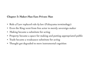 Chapter 3: Maker-Man Eats Private Man
• Rule of Law replaced rule by law (Fukuyama terminology)
• Even the King went from free actor to merely sovereign maker
• Making became a substitute for acting
• Property became a space for making and putting appropriated public
• Trade became a weaksauce substitute for acting
• Thought got degraded to mere instrumental cognition
 