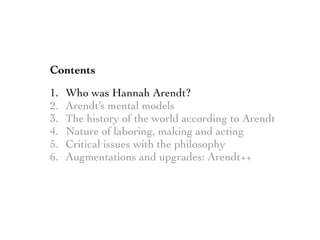 Contents
1. Who was Hannah Arendt?
2. Arendt’s mental models
3. The history of the world according to Arendt
4. Nature of laboring, making and acting
5. Critical issues with the philosophy
6. Augmentations and upgrades: Arendt++
 