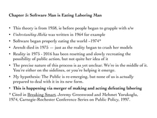 Chapter 5: Software Man is Eating Laboring Man
• This theory is from 1958, ie before people began to grapple with s/w
• Understanding Media was written in 1964 for example
• Software began properly eating the world ~1974*
• Arendt died in 1975 — just as the reality began to crash her models
• Reality in 1975 - 2016 has been resetting and slowly recreating the
possibility of public action, but not quite her idea of it
• The precise nature of this process is as yet unclear. We’re in the middle of it.
You’re either on the sidelines, or you’re helping it emerge.
• My hypothesis: The Public is re-emerging, but none of us is actually
prepared to deal with it in its new form.
• This is happening via merger of making and acting defeating laboring
* Cited in Breaking Smart, Jeremy Greenwood and Mehmet Yorukoglu,
1974, Carnegie-Rochester Conference Series on Public Policy, 1997.
 