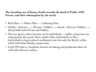The Arendtian arc of history bends towards the death of Public AND
Private, and their subsumption by the social.
• Real Man —> Maker Man —> Laboring Man
• (Public > Private) —> (Private > Public) —> Social > (Private | Public) —>
(Social kills both Private and Public).
• The two spaces where humans can be individuals — public and private are
subsumed by the social, where neither Man (individual) or Men
(individuals acting in plural conditions) exist, but only the Social, within
which individual identity cannot exist.
• Until 1974 that is. Arendtian theories of making and production don’t do
well with software realities.
 