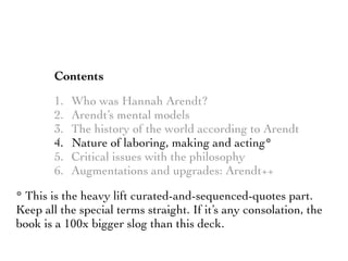 Contents
1. Who was Hannah Arendt?
2. Arendt’s mental models
3. The history of the world according to Arendt
4. Nature of laboring, making and acting*
5. Critical issues with the philosophy
6. Augmentations and upgrades: Arendt++
* This is the heavy lift curated-and-sequenced-quotes part.
Keep all the special terms straight. If it’s any consolation, the
book is a 100x bigger slog than this deck.
 
