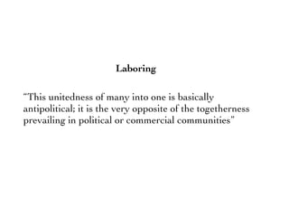“This unitedness of many into one is basically
antipolitical; it is the very opposite of the togetherness
prevailing in political or commercial communities”
Laboring
 
