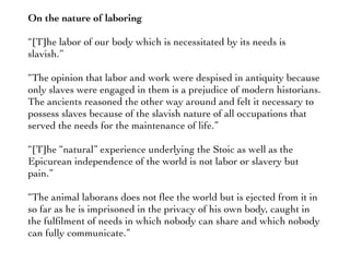 On the nature of laboring
“[T]he labor of our body which is necessitated by its needs is
slavish.”
“The opinion that labor and work were despised in antiquity because
only slaves were engaged in them is a prejudice of modern historians.
The ancients reasoned the other way around and felt it necessary to
possess slaves because of the slavish nature of all occupations that
served the needs for the maintenance of life.”
“[T]he “natural” experience underlying the Stoic as well as the
Epicurean independence of the world is not labor or slavery but
pain.”
“The animal laborans does not ﬂee the world but is ejected from it in
so far as he is imprisoned in the privacy of his own body, caught in
the fulﬁlment of needs in which nobody can share and which nobody
can fully communicate.”
 
