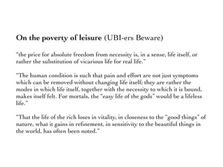 On the poverty of leisure (UBI-ers Beware)
“the price for absolute freedom from necessity is, in a sense, life itself, or
rather the substitution of vicarious life for real life.”
“The human condition is such that pain and effort are not just symptoms
which can be removed without changing life itself; they are rather the
modes in which life itself, together with the necessity to which it is bound,
makes itself felt. For mortals, the “easy life of the gods” would be a lifeless
life.”
“That the life of the rich loses in vitality, in closeness to the “good things” of
nature, what it gains in reﬁnement, in sensitivity to the beautiful things in
the world, has often been noted.”
 