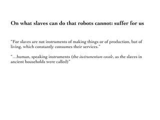 On what slaves can do that robots cannot: suffer for us
“For slaves are not instruments of making things or of production, but of
living, which constantly consumes their services.”
“…human, speaking instruments (the instrumentum vocale, as the slaves in
ancient households were called)”
 