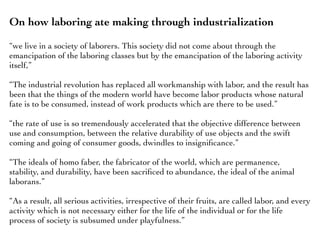 On how laboring ate making through industrialization
“we live in a society of laborers. This society did not come about through the
emancipation of the laboring classes but by the emancipation of the laboring activity
itself,”
“The industrial revolution has replaced all workmanship with labor, and the result has
been that the things of the modern world have become labor products whose natural
fate is to be consumed, instead of work products which are there to be used.”
“the rate of use is so tremendously accelerated that the objective difference between
use and consumption, between the relative durability of use objects and the swift
coming and going of consumer goods, dwindles to insigniﬁcance.”
“The ideals of homo faber, the fabricator of the world, which are permanence,
stability, and durability, have been sacriﬁced to abundance, the ideal of the animal
laborans.”
“As a result, all serious activities, irrespective of their fruits, are called labor, and every
activity which is not necessary either for the life of the individual or for the life
process of society is subsumed under playfulness.”
 